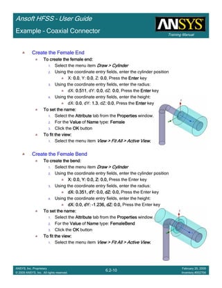 Training Manual
Ansoft HFSS – User Guide
6.2-10
ANSYS, Inc. Proprietary
© 2009 ANSYS, Inc. All rights reserved.
February 20, 2009
Inventory #002704
Example – Coaxial Connector
Create the Female EndCreate the Female EndCreate the Female EndCreate the Female End
To create the female end:To create the female end:To create the female end:To create the female end:
1. Select the menu item Draw > CylinderDraw > CylinderDraw > CylinderDraw > Cylinder
2. Using the coordinate entry fields, enter the cylinder position
X: 0.00.00.00.0, Y: 0.00.00.00.0, Z: 0.00.00.00.0, Press the EnterEnterEnterEnter key
3. Using the coordinate entry fields, enter the radius:
dX: 0.5110.5110.5110.511, dY: 0.00.00.00.0, dZ: 0.00.00.00.0, Press the EnterEnterEnterEnter key
4. Using the coordinate entry fields, enter the height:
dX: 0.00.00.00.0, dY: 1.31.31.31.3, dZ: 0.00.00.00.0, Press the EnterEnterEnterEnter key
To set the name:To set the name:To set the name:To set the name:
1. Select the AttributeAttributeAttributeAttribute tab from the PropertiesPropertiesPropertiesProperties window.
2. For the ValueValueValueValue of NameNameNameName type: FemaleFemaleFemaleFemale
3. Click the OKOKOKOK button
To fit the view:To fit the view:To fit the view:To fit the view:
1. Select the menu item View > Fit All > Active ViewView > Fit All > Active ViewView > Fit All > Active ViewView > Fit All > Active View....
Create the Female BendCreate the Female BendCreate the Female BendCreate the Female Bend
To create the bend:To create the bend:To create the bend:To create the bend:
1. Select the menu item Draw > CylinderDraw > CylinderDraw > CylinderDraw > Cylinder
2. Using the coordinate entry fields, enter the cylinder position
X: 0.0, Y: 0.0, Z: 0.0,X: 0.0, Y: 0.0, Z: 0.0,X: 0.0, Y: 0.0, Z: 0.0,X: 0.0, Y: 0.0, Z: 0.0, Press the Enter key
3. Using the coordinate entry fields, enter the radius:
dXdXdXdX: 0.351,: 0.351,: 0.351,: 0.351, dYdYdYdY: 0.0,: 0.0,: 0.0,: 0.0, dZdZdZdZ: 0.0,: 0.0,: 0.0,: 0.0, Press the Enter key
4. Using the coordinate entry fields, enter the height:
dXdXdXdX: 0.0,: 0.0,: 0.0,: 0.0, dYdYdYdY:::: ----1.236,1.236,1.236,1.236, dZdZdZdZ: 0.0,: 0.0,: 0.0,: 0.0, Press the Enter key
To set the name:To set the name:To set the name:To set the name:
1. Select the AttributeAttributeAttributeAttribute tab from the PropertiesPropertiesPropertiesProperties window.
2. For the ValueValueValueValue of NameNameNameName type: FemaleBendFemaleBendFemaleBendFemaleBend
3. Click the OKOKOKOK button
To fit the view:To fit the view:To fit the view:To fit the view:
1. Select the menu item View > Fit All > Active ViewView > Fit All > Active ViewView > Fit All > Active ViewView > Fit All > Active View....
 