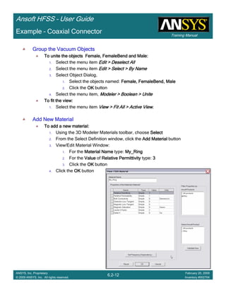 Training Manual
Ansoft HFSS – User Guide
6.2-12
ANSYS, Inc. Proprietary
© 2009 ANSYS, Inc. All rights reserved.
February 20, 2009
Inventory #002704
Example – Coaxial Connector
Group the Vacuum ObjectsGroup the Vacuum ObjectsGroup the Vacuum ObjectsGroup the Vacuum Objects
To unite the objects Female,To unite the objects Female,To unite the objects Female,To unite the objects Female, FemaleBendFemaleBendFemaleBendFemaleBend and Male:and Male:and Male:and Male:
1. Select the menu item Edit > Deselect AllEdit > Deselect AllEdit > Deselect AllEdit > Deselect All
2. Select the menu item Edit > Select > By NameEdit > Select > By NameEdit > Select > By NameEdit > Select > By Name
3. Select Object Dialog,
1. Select the objects named: Female,Female,Female,Female, FemaleBendFemaleBendFemaleBendFemaleBend, Male, Male, Male, Male
2. Click the OKOKOKOK button
4. Select the menu item, Modeler > Boolean > UniteModeler > Boolean > UniteModeler > Boolean > UniteModeler > Boolean > Unite
To fit the view:To fit the view:To fit the view:To fit the view:
1. Select the menu item View > Fit All > Active ViewView > Fit All > Active ViewView > Fit All > Active ViewView > Fit All > Active View....
Add New MaterialAdd New MaterialAdd New MaterialAdd New Material
To add a new material:To add a new material:To add a new material:To add a new material:
1. Using the 3D Modeler Materials toolbar, choose SelectSelectSelectSelect
2. From the Select Definition window, click the Add MaterialAdd MaterialAdd MaterialAdd Material button
3. View/Edit Material Window:
1. For the Material NameMaterial NameMaterial NameMaterial Name type: My_RingMy_RingMy_RingMy_Ring
2. For the ValueValueValueValue of Relative PermittivityRelative PermittivityRelative PermittivityRelative Permittivity type: 3333
3. Click the OKOKOKOK button
4. Click the OKOKOKOK button
 