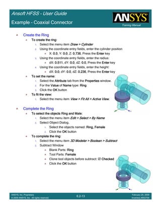 Training Manual
Ansoft HFSS – User Guide
6.2-13
ANSYS, Inc. Proprietary
© 2009 ANSYS, Inc. All rights reserved.
February 20, 2009
Inventory #002704
Example – Coaxial Connector
Create the RingCreate the RingCreate the RingCreate the Ring
To create the ring:To create the ring:To create the ring:To create the ring:
1. Select the menu item Draw > CylinderDraw > CylinderDraw > CylinderDraw > Cylinder
2. Using the coordinate entry fields, enter the cylinder position
X: 0.00.00.00.0, Y: 0.00.00.00.0, Z: 0.7360.7360.7360.736, Press the EnterEnterEnterEnter key
3. Using the coordinate entry fields, enter the radius:
dX: 0.5110.5110.5110.511, dY: 0.00.00.00.0, dZ: 0.00.00.00.0, Press the EnterEnterEnterEnter key
4. Using the coordinate entry fields, enter the height:
dX: 0.00.00.00.0, dY: 0.00.00.00.0, dZ: 0.2360.2360.2360.236, Press the EnterEnterEnterEnter key
To set the name:To set the name:To set the name:To set the name:
1. Select the AttributeAttributeAttributeAttribute tab from the PropertiesPropertiesPropertiesProperties window.
2. For the ValueValueValueValue of NameNameNameName type: RingRingRingRing
3. Click the OKOKOKOK button
To fit the view:To fit the view:To fit the view:To fit the view:
1. Select the menu item View > Fit All > Active ViewView > Fit All > Active ViewView > Fit All > Active ViewView > Fit All > Active View....
Complete the RingComplete the RingComplete the RingComplete the Ring
To select the objects Ring and Male:To select the objects Ring and Male:To select the objects Ring and Male:To select the objects Ring and Male:
1. Select the menu item Edit > Select > By NameEdit > Select > By NameEdit > Select > By NameEdit > Select > By Name
2. Select Object Dialog,
1. Select the objects named: Ring, FemaleRing, FemaleRing, FemaleRing, Female
2. Click the OKOKOKOK button
To complete the ring:To complete the ring:To complete the ring:To complete the ring:
1. Select the menu item 3D Modeler > Boolean > Subtract3D Modeler > Boolean > Subtract3D Modeler > Boolean > Subtract3D Modeler > Boolean > Subtract
2. Subtract Window
Blank Parts: RingRingRingRing
Tool Parts: FemaleFemaleFemaleFemale
Clone tool objects before subtract: CheckedCheckedCheckedChecked
Click the OKOKOKOK button
 