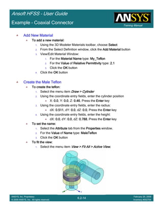 Training Manual
Ansoft HFSS – User Guide
6.2-14
ANSYS, Inc. Proprietary
© 2009 ANSYS, Inc. All rights reserved.
February 20, 2009
Inventory #002704
Example – Coaxial Connector
Add New MaterialAdd New MaterialAdd New MaterialAdd New Material
To add a new material:To add a new material:To add a new material:To add a new material:
1. Using the 3D Modeler Materials toolbar, choose SelectSelectSelectSelect
2. From the Select Definition window, click the Add MaterialAdd MaterialAdd MaterialAdd Material button
3. View/Edit Material Window:
1. For the Material NameMaterial NameMaterial NameMaterial Name type: My_TeflonMy_TeflonMy_TeflonMy_Teflon
2. For the ValueValueValueValue of Relative PermittivityRelative PermittivityRelative PermittivityRelative Permittivity type: 2.12.12.12.1
3. Click the OKOKOKOK button
4. Click the OKOKOKOK button
Create the Male TeflonCreate the Male TeflonCreate the Male TeflonCreate the Male Teflon
To create theTo create theTo create theTo create the teflonteflonteflonteflon::::
1. Select the menu item Draw > CylinderDraw > CylinderDraw > CylinderDraw > Cylinder
2. Using the coordinate entry fields, enter the cylinder position
X: 0.00.00.00.0, Y: 0.00.00.00.0, Z: 0.460.460.460.46, Press the EnterEnterEnterEnter key
3. Using the coordinate entry fields, enter the radius:
dX: 0.5110.5110.5110.511, dY: 0.00.00.00.0, dZ: 0.00.00.00.0, Press the EnterEnterEnterEnter key
4. Using the coordinate entry fields, enter the height:
dX: 0.00.00.00.0, dY: 0.00.00.00.0, dZ: 0.7880.7880.7880.788, Press the EnterEnterEnterEnter key
To set the name:To set the name:To set the name:To set the name:
1. Select the AttributeAttributeAttributeAttribute tab from the PropertiesPropertiesPropertiesProperties window.
2. For the ValueValueValueValue of NameNameNameName type: MaleTeflonMaleTeflonMaleTeflonMaleTeflon
3. Click the OKOKOKOK button
To fit the view:To fit the view:To fit the view:To fit the view:
1. Select the menu item View > Fit All > Active ViewView > Fit All > Active ViewView > Fit All > Active ViewView > Fit All > Active View....
 