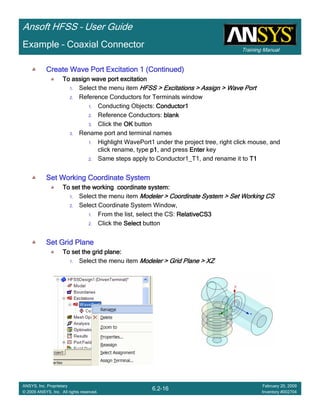 Training Manual
Ansoft HFSS – User Guide
6.2-16
ANSYS, Inc. Proprietary
© 2009 ANSYS, Inc. All rights reserved.
February 20, 2009
Inventory #002704
Example – Coaxial Connector
Create Wave Port Excitation 1 (Continued)Create Wave Port Excitation 1 (Continued)Create Wave Port Excitation 1 (Continued)Create Wave Port Excitation 1 (Continued)
To assign wave port excitationTo assign wave port excitationTo assign wave port excitationTo assign wave port excitation
1. Select the menu item HFSS > Excitations > Assign > Wave PortHFSS > Excitations > Assign > Wave PortHFSS > Excitations > Assign > Wave PortHFSS > Excitations > Assign > Wave Port
2. Reference Conductors for Terminals window
1. Conducting Objects: Conductor1Conductor1Conductor1Conductor1
2. Reference Conductors: blankblankblankblank
3. Click the OKOKOKOK button
3. Rename port and terminal names
1. Highlight WavePort1 under the project tree, right click mouse, and
click rename, type p1p1p1p1, and press EnterEnterEnterEnter key
2. Same steps apply to Conductor1_T1, and rename it to T1T1T1T1
Set Working Coordinate SystemSet Working Coordinate SystemSet Working Coordinate SystemSet Working Coordinate System
To set the working coordinate system:To set the working coordinate system:To set the working coordinate system:To set the working coordinate system:
1. Select the menu item Modeler > Coordinate System > Set Working CSModeler > Coordinate System > Set Working CSModeler > Coordinate System > Set Working CSModeler > Coordinate System > Set Working CS
2. Select Coordinate System Window,
1. From the list, select the CS: RelativeCS3RelativeCS3RelativeCS3RelativeCS3
2. Click the SelectSelectSelectSelect button
Set Grid PlaneSet Grid PlaneSet Grid PlaneSet Grid Plane
To set the grid plane:To set the grid plane:To set the grid plane:To set the grid plane:
1. Select the menu item Modeler > Grid Plane > XZModeler > Grid Plane > XZModeler > Grid Plane > XZModeler > Grid Plane > XZ
 