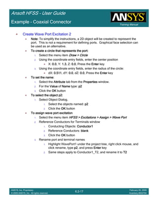 Training Manual
Ansoft HFSS – User Guide
6.2-17
ANSYS, Inc. Proprietary
© 2009 ANSYS, Inc. All rights reserved.
February 20, 2009
Inventory #002704
Example – Coaxial Connector
Create Wave Port Excitation 2Create Wave Port Excitation 2Create Wave Port Excitation 2Create Wave Port Excitation 2
Note:Note:Note:Note: To simplify the instructions, a 2D object will be created to represent the
port. This is not a requirement for defining ports. Graphical face selection can
be used as an alternative.
To create a circle that represents the port:To create a circle that represents the port:To create a circle that represents the port:To create a circle that represents the port:
1. Select the menu item Draw > CircleDraw > CircleDraw > CircleDraw > Circle
2. Using the coordinate entry fields, enter the center position
X: 0.00.00.00.0, Y: 1.31.31.31.3, Z: 0.00.00.00.0, Press the EnterEnterEnterEnter key
3. Using the coordinate entry fields, enter the radius of the circle:
dX: 0.5110.5110.5110.511, dY: 0.00.00.00.0, dZ: 0.00.00.00.0, Press the EnterEnterEnterEnter key
To set the name:To set the name:To set the name:To set the name:
1. Select the AttributeAttributeAttributeAttribute tab from the PropertiesPropertiesPropertiesProperties window.
2. For the ValueValueValueValue of NameNameNameName type: p2p2p2p2
3. Click the OKOKOKOK button
To select the object p2:To select the object p2:To select the object p2:To select the object p2:
1. Select Object Dialog,
1. Select the objects named: p2p2p2p2
2. Click the OKOKOKOK button
To assign wave port excitationTo assign wave port excitationTo assign wave port excitationTo assign wave port excitation
1. Select the menu item HFSS > Excitations > Assign > Wave PortHFSS > Excitations > Assign > Wave PortHFSS > Excitations > Assign > Wave PortHFSS > Excitations > Assign > Wave Port
2. Reference Conductors for Terminals window
1. Conducting Objects: Conductor1Conductor1Conductor1Conductor1
2. Reference Conductors: blankblankblankblank
3. Click the OKOKOKOK button
3. Rename port and terminal names
1. Highlight WavePort1 under the project tree, right click mouse, and
click rename, type p2p2p2p2, and press EnterEnterEnterEnter key
2. Same steps apply to Conductor1_T2, and rename it to T2T2T2T2
 