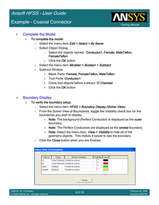 Training Manual
Ansoft HFSS – User Guide
6.2-19
ANSYS, Inc. Proprietary
© 2009 ANSYS, Inc. All rights reserved.
February 20, 2009
Inventory #002704
Example – Coaxial Connector
Complete the ModelComplete the ModelComplete the ModelComplete the Model
To complete the model:To complete the model:To complete the model:To complete the model:
1. Select the menu item Edit > Select > By NameEdit > Select > By NameEdit > Select > By NameEdit > Select > By Name
2. Select Object Dialog,
1. Select the objects named: Conductor1, Female,Conductor1, Female,Conductor1, Female,Conductor1, Female, MaleTeflonMaleTeflonMaleTeflonMaleTeflon,,,,
FemaleTeflonFemaleTeflonFemaleTeflonFemaleTeflon
2. Click the OKOKOKOK button
3. Select the menu item Modeler > Boolean > SubtractModeler > Boolean > SubtractModeler > Boolean > SubtractModeler > Boolean > Subtract
4. Subtract Window
Blank Parts: Female,Female,Female,Female, FemaleTeflonFemaleTeflonFemaleTeflonFemaleTeflon,,,, MaleTeflonMaleTeflonMaleTeflonMaleTeflon
Tool Parts: Conductor1Conductor1Conductor1Conductor1
Clone tool objects before subtract: CheckedCheckedCheckedChecked
Click the OKOKOKOK button
Boundary DisplayBoundary DisplayBoundary DisplayBoundary Display
To verify the boundary setup:To verify the boundary setup:To verify the boundary setup:To verify the boundary setup:
1. Select the menu item HFSS > Boundary DisplayHFSS > Boundary DisplayHFSS > Boundary DisplayHFSS > Boundary Display (Solver View)(Solver View)(Solver View)(Solver View)
2. From the Solver View of Boundaries, toggle the Visibility check box for the
boundaries you wish to display.
Note:Note:Note:Note: The background (Perfect Conductor) is displayed as the outerouterouterouter
boundary.
Note:Note:Note:Note: The Perfect Conductors are displayed as the smetalsmetalsmetalsmetal boundary.
Note:Note:Note:Note: Select the menu item, View > VisibilityView > VisibilityView > VisibilityView > Visibility to hide all of the
geometry objects. This makes it easier to see the boundary
3. Click the CloseCloseCloseClose button when you are finished
 
