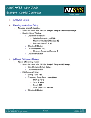 Training Manual
Ansoft HFSS – User Guide
6.2-20
ANSYS, Inc. Proprietary
© 2009 ANSYS, Inc. All rights reserved.
February 20, 2009
Inventory #002704
Example – Coaxial Connector
Analysis Setup
Creating an Analysis SetupCreating an Analysis SetupCreating an Analysis SetupCreating an Analysis Setup
To create an analysis setup:To create an analysis setup:To create an analysis setup:To create an analysis setup:
1. Select the menu item HFSS > Analysis Setup > Add Solution SetupHFSS > Analysis Setup > Add Solution SetupHFSS > Analysis Setup > Add Solution SetupHFSS > Analysis Setup > Add Solution Setup
2. Solution Setup Window:
1. Click the GeneralGeneralGeneralGeneral tab::::
Solution Frequency: 8.1GHz: 8.1GHz: 8.1GHz: 8.1GHz
Maximum Number of Passes: 10101010
Maximum Delta S: 0.020.020.020.02
2. Click the OKOKOKOK button
3. Click the OptionsOptionsOptionsOptions tab::::
Minimum Converged Passes: 2222
4. Click the OKOKOKOK button
Adding a Frequency SweepAdding a Frequency SweepAdding a Frequency SweepAdding a Frequency Sweep
To add a frequency sweep:To add a frequency sweep:To add a frequency sweep:To add a frequency sweep:
1. Select the menu item HFSS > Analysis Setup > Add SweepHFSS > Analysis Setup > Add SweepHFSS > Analysis Setup > Add SweepHFSS > Analysis Setup > Add Sweep
1. Select Solution Setup: Setup1Setup1Setup1Setup1
2. Click the OKOKOKOK button
2. Edit Sweep Window:
1. Sweep Type: Fast: Fast: Fast: Fast
2. Frequency Setup Type: Linear Count: Linear Count: Linear Count: Linear Count
Start: 0.1GHz0.1GHz0.1GHz0.1GHz
Stop: 8.1GHz: 8.1GHz: 8.1GHz: 8.1GHz
Count: 801: 801: 801: 801
Save Fields: CheckedCheckedCheckedChecked
3. Click the OKOKOKOK button
 