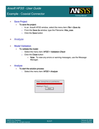 Training Manual
Ansoft HFSS – User Guide
6.2-21
ANSYS, Inc. Proprietary
© 2009 ANSYS, Inc. All rights reserved.
February 20, 2009
Inventory #002704
Example – Coaxial Connector
Save ProjectSave ProjectSave ProjectSave Project
To save the project:To save the project:To save the project:To save the project:
1. In an Ansoft HFSS window, select the menu item File > Save AsFile > Save AsFile > Save AsFile > Save As.
2. From the Save AsSave AsSave AsSave As window, type the Filename: hfss_coaxhfss_coaxhfss_coaxhfss_coax
3. Click the SaveSaveSaveSave button
Analyze
Model ValidationModel ValidationModel ValidationModel Validation
To validate the model:To validate the model:To validate the model:To validate the model:
1. Select the menu item HFSS > Validation CheckHFSS > Validation CheckHFSS > Validation CheckHFSS > Validation Check
2. Click the CloseCloseCloseClose button
Note:Note:Note:Note: To view any errors or warning messages, use the Message
Manager.
AnalyzeAnalyzeAnalyzeAnalyze
To start the solution process:To start the solution process:To start the solution process:To start the solution process:
1. Select the menu item HFSS > AnalyzeHFSS > AnalyzeHFSS > AnalyzeHFSS > Analyze
 