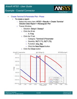 Training Manual
Ansoft HFSS – User Guide
6.2-25
ANSYS, Inc. Proprietary
© 2009 ANSYS, Inc. All rights reserved.
February 20, 2009
Inventory #002704
Example – Coaxial Connector
Create Terminal SCreate Terminal SCreate Terminal SCreate Terminal S----Parameter PlotParameter PlotParameter PlotParameter Plot ---- PhasePhasePhasePhase
To create a report:To create a report:To create a report:To create a report:
1. Select the menu item HFSS > Results > Create TerminalHFSS > Results > Create TerminalHFSS > Results > Create TerminalHFSS > Results > Create Terminal
Solution Data Report > Rectangular PlotSolution Data Report > Rectangular PlotSolution Data Report > Rectangular PlotSolution Data Report > Rectangular Plot
2. Traces Window::::
1. Solution: Setup1: Sweep1Setup1: Sweep1Setup1: Sweep1Setup1: Sweep1
2. Click the XXXX tab
1. X: Freq: Freq: Freq: Freq
3. Click the YYYY tab
1. Category: Terminal S ParameterTerminal S ParameterTerminal S ParameterTerminal S Parameter
2. Quantity: St(T1,T1), St(T1,T2),St(T1,T1), St(T1,T2),St(T1,T1), St(T1,T2),St(T1,T1), St(T1,T2),
3. Function: ang_degang_degang_degang_deg
4. Click the New ReportNew ReportNew ReportNew Report button
4. Click the CloseCloseCloseClose button
 