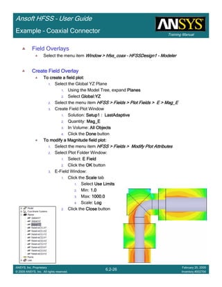 Training Manual
Ansoft HFSS – User Guide
6.2-26
ANSYS, Inc. Proprietary
© 2009 ANSYS, Inc. All rights reserved.
February 20, 2009
Inventory #002704
Example – Coaxial Connector
Field Overlays
Select the menu item Window >Window >Window >Window > hfss_coaxhfss_coaxhfss_coaxhfss_coax –––– HFSSDesign1HFSSDesign1HFSSDesign1HFSSDesign1 ---- ModelerModelerModelerModeler
Create Field OverlayCreate Field OverlayCreate Field OverlayCreate Field Overlay
To create a field plot:To create a field plot:To create a field plot:To create a field plot:
1. Select the Global YZ Plane
1. Using the Model Tree, expand PlanesPlanesPlanesPlanes
2. Select Global:YZGlobal:YZGlobal:YZGlobal:YZ
2. Select the menu item HFSS > Fields > Plot Fields > E >HFSS > Fields > Plot Fields > E >HFSS > Fields > Plot Fields > E >HFSS > Fields > Plot Fields > E > Mag_EMag_EMag_EMag_E
3. Create Field Plot Window
1. Solution: Setup1 :Setup1 :Setup1 :Setup1 : LastAdaptiveLastAdaptiveLastAdaptiveLastAdaptive
2. Quantity: Mag_EMag_EMag_EMag_E
3. In Volume: All ObjectsAll ObjectsAll ObjectsAll Objects
4. Click the DoneDoneDoneDone button
To modify a Magnitude field plot:To modify a Magnitude field plot:To modify a Magnitude field plot:To modify a Magnitude field plot:
1. Select the menu item HFSS > Fields > Modify Plot AttributesHFSS > Fields > Modify Plot AttributesHFSS > Fields > Modify Plot AttributesHFSS > Fields > Modify Plot Attributes
2. Select Plot Folder Window:
1. Select: E FieldE FieldE FieldE Field
2. Click the OKOKOKOK button
3. E-Field Window:
1. Click the ScaleScaleScaleScale tab
1. Select Use LimitsUse LimitsUse LimitsUse Limits
2. Min: 1.01.01.01.0
3. Max: 1000.01000.01000.01000.0
4. Scale: LogLogLogLog
2. Click the CloseCloseCloseClose button
 