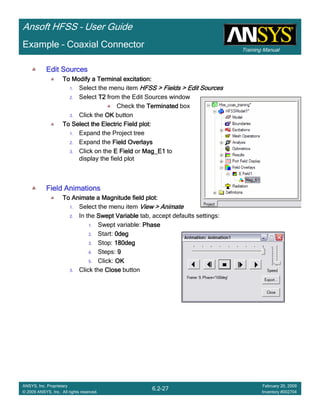 Training Manual
Ansoft HFSS – User Guide
6.2-27
ANSYS, Inc. Proprietary
© 2009 ANSYS, Inc. All rights reserved.
February 20, 2009
Inventory #002704
Example – Coaxial Connector
Edit SourcesEdit SourcesEdit SourcesEdit Sources
To Modify a Terminal excitation:To Modify a Terminal excitation:To Modify a Terminal excitation:To Modify a Terminal excitation:
1. Select the menu item HFSS > Fields > Edit SourcesHFSS > Fields > Edit SourcesHFSS > Fields > Edit SourcesHFSS > Fields > Edit Sources
2. Select T2T2T2T2 from the Edit Sources window
Check the TerminatedTerminatedTerminatedTerminated box
3. Click the OKOKOKOK button
To Select the Electric Field plot:To Select the Electric Field plot:To Select the Electric Field plot:To Select the Electric Field plot:
1. Expand the Project tree
2. Expand the Field OverlaysField OverlaysField OverlaysField Overlays
3. Click on the E FieldE FieldE FieldE Field or Mag_E1Mag_E1Mag_E1Mag_E1 to
display the field plot
Field AnimationsField AnimationsField AnimationsField Animations
To Animate a Magnitude field plot:To Animate a Magnitude field plot:To Animate a Magnitude field plot:To Animate a Magnitude field plot:
1. Select the menu item View > AnimateView > AnimateView > AnimateView > Animate
2. In the Swept VariableSwept VariableSwept VariableSwept Variable tab, accept defaults settings:
1. Swept variable: PhasePhasePhasePhase
2. Start: 0deg0deg0deg0deg
3. Stop: 180deg180deg180deg180deg
4. Steps: 9999
5. Click: OKOKOKOK
3. Click the CloseCloseCloseClose button
 