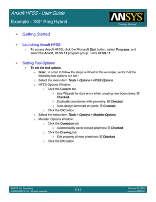 Training Manual
Ansoft HFSS – User Guide
6.3-2
ANSYS, Inc. Proprietary
© 2009 ANSYS, Inc. All rights reserved.
February 20, 2009
Inventory #002704
Example – 180° Ring Hybrid
Getting Started
Launching Ansoft HFSSLaunching Ansoft HFSSLaunching Ansoft HFSSLaunching Ansoft HFSS
1. To access Ansoft HFSS, click the Microsoft StartStartStartStart button, select ProgramsProgramsProgramsPrograms, and
select the Ansoft, HFSS 11Ansoft, HFSS 11Ansoft, HFSS 11Ansoft, HFSS 11 program group. Click HFSS 11HFSS 11HFSS 11HFSS 11.
Setting Tool OptionsSetting Tool OptionsSetting Tool OptionsSetting Tool Options
To set the tool options:To set the tool options:To set the tool options:To set the tool options:
Note:Note:Note:Note: In order to follow the steps outlined in this example, verify that the
following tool options are set ::::
1. Select the menu item Tools > Options > HFSS OptionsTools > Options > HFSS OptionsTools > Options > HFSS OptionsTools > Options > HFSS Options
2. HFSS Options Window:
1. Click the GeneralGeneralGeneralGeneral tab
Use Wizards for data entry when creating new boundaries::::
CheckedCheckedCheckedChecked
Duplicate boundaries with geometry:::: CheckedCheckedCheckedChecked
Auto-assign terminals on ports:::: CheckedCheckedCheckedChecked
2. Click the OKOKOKOK button
3. Select the menu item Tools > Options > Modeler OptionsTools > Options > Modeler OptionsTools > Options > Modeler OptionsTools > Options > Modeler Options.
4. Modeler Options Window:
1. Click the OperationOperationOperationOperation tab
Automatically cover closed polylines:::: CheckedCheckedCheckedChecked
2. Click the DrawingDrawingDrawingDrawing tab
Edit property of new primitives:::: CheckedCheckedCheckedChecked
3. Click the OKOKOKOK button
 