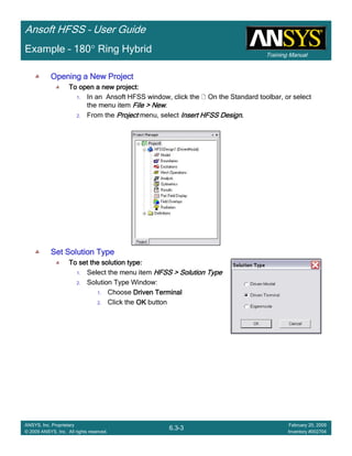 Training Manual
Ansoft HFSS – User Guide
6.3-3
ANSYS, Inc. Proprietary
© 2009 ANSYS, Inc. All rights reserved.
February 20, 2009
Inventory #002704
Example – 180° Ring Hybrid
Opening a New ProjectOpening a New ProjectOpening a New ProjectOpening a New Project
To open a new project:To open a new project:To open a new project:To open a new project:
1. In an Ansoft HFSS window, click the On the Standard toolbar, or select
the menu item File > NewFile > NewFile > NewFile > New.
2. From the ProjectProjectProjectProject menu, select Insert HFSS DesignInsert HFSS DesignInsert HFSS DesignInsert HFSS Design....
Set Solution TypeSet Solution TypeSet Solution TypeSet Solution Type
To set the solution type:To set the solution type:To set the solution type:To set the solution type:
1. Select the menu item HFSS > Solution TypeHFSS > Solution TypeHFSS > Solution TypeHFSS > Solution Type
2. Solution Type Window:
1. Choose Driven TerminalDriven TerminalDriven TerminalDriven Terminal
2. Click the OKOKOKOK button
 