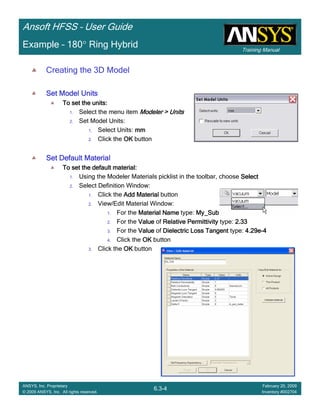 Training Manual
Ansoft HFSS – User Guide
6.3-4
ANSYS, Inc. Proprietary
© 2009 ANSYS, Inc. All rights reserved.
February 20, 2009
Inventory #002704
Example – 180° Ring Hybrid
Creating the 3D Model
Set Model UnitsSet Model UnitsSet Model UnitsSet Model Units
To set the units:To set the units:To set the units:To set the units:
1. Select the menu item Modeler > UnitsModeler > UnitsModeler > UnitsModeler > Units
2. Set Model Units:
1. Select Units: mmmmmmmm
2. Click the OKOKOKOK button
Set Default MaterialSet Default MaterialSet Default MaterialSet Default Material
To set the default material:To set the default material:To set the default material:To set the default material:
1. Using the Modeler Materials picklist in the toolbar, choose SelectSelectSelectSelect
2. Select Definition Window:
1. Click the Add MaterialAdd MaterialAdd MaterialAdd Material button
2. View/Edit Material Window:
1. For the Material NameMaterial NameMaterial NameMaterial Name type: My_SubMy_SubMy_SubMy_Sub
2. For the ValueValueValueValue of Relative PermittivityRelative PermittivityRelative PermittivityRelative Permittivity type: 2.332.332.332.33
3. For the ValueValueValueValue of Dielectric Loss TangentDielectric Loss TangentDielectric Loss TangentDielectric Loss Tangent type: 4.29e4.29e4.29e4.29e----4444
4. Click the OKOKOKOK button
3. Click the OKOKOKOK button
 