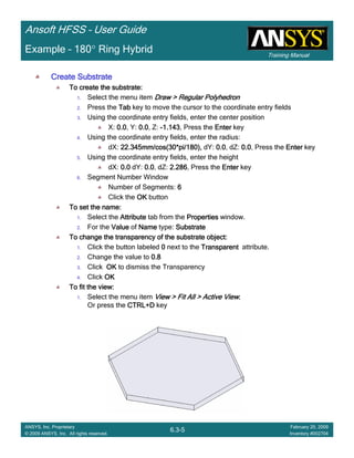 Training Manual
Ansoft HFSS – User Guide
6.3-5
ANSYS, Inc. Proprietary
© 2009 ANSYS, Inc. All rights reserved.
February 20, 2009
Inventory #002704
Example – 180° Ring Hybrid
Create SubstrateCreate SubstrateCreate SubstrateCreate Substrate
To create the substrate:To create the substrate:To create the substrate:To create the substrate:
1. Select the menu item Draw > Regular PolyhedronDraw > Regular PolyhedronDraw > Regular PolyhedronDraw > Regular Polyhedron
2. Press the TabTabTabTab key to move the cursor to the coordinate entry fields
3. Using the coordinate entry fields, enter the center position
X: 0.00.00.00.0, Y: 0.00.00.00.0, Z: ----1.1431.1431.1431.143, Press the EnterEnterEnterEnter key
4. Using the coordinate entry fields, enter the radius:
dX: 22.345mm/cos(30*pi/180),22.345mm/cos(30*pi/180),22.345mm/cos(30*pi/180),22.345mm/cos(30*pi/180), dY: 0.00.00.00.0, dZ: 0.00.00.00.0, Press the EnterEnterEnterEnter key
5. Using the coordinate entry fields, enter the height
dX: 0.00.00.00.0 dY: 0.00.00.00.0, dZ: 2.2862.2862.2862.286, Press the EnterEnterEnterEnter key
6. Segment Number Window
Number of Segments: 6666
Click the OKOKOKOK button
To set the name:To set the name:To set the name:To set the name:
1. Select the AttributeAttributeAttributeAttribute tab from the PropertiesPropertiesPropertiesProperties window.
2. For the ValueValueValueValue of NameNameNameName type: SubstrateSubstrateSubstrateSubstrate
To change the transparency of the substrate object:To change the transparency of the substrate object:To change the transparency of the substrate object:To change the transparency of the substrate object:
1. Click the button labeled 0000 next to the TransparentTransparentTransparentTransparent attribute.
2. Change the value to 0.80.80.80.8
3. Click OKOKOKOK to dismiss the Transparency
4. Click OKOKOKOK
To fit the view:To fit the view:To fit the view:To fit the view:
1. Select the menu item View > Fit All > Active ViewView > Fit All > Active ViewView > Fit All > Active ViewView > Fit All > Active View....
Or press the CTRL+DCTRL+DCTRL+DCTRL+D key
 