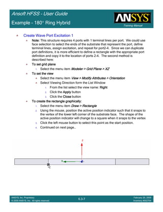 Training Manual
Ansoft HFSS – User Guide
6.3-7
ANSYS, Inc. Proprietary
© 2009 ANSYS, Inc. All rights reserved.
February 20, 2009
Inventory #002704
Example – 180° Ring Hybrid
Create Wave Port Excitation 1Create Wave Port Excitation 1Create Wave Port Excitation 1Create Wave Port Excitation 1
Note:Note:Note:Note: This structure requires 4 ports with 1 terminal lines per port. We could use
face selection to select the ends of the substrate that represent the port, define
terminal lines, assign excitation, and repeat for port2-4. Since we can duplicate
port definitions, it is more efficient to define a rectangle with the appropriate port
definition and copy it to the location of ports 2-4. The second method is
described here:
To set grid planeTo set grid planeTo set grid planeTo set grid plane
1. Select the menu item Modeler > Grid Plane > XZModeler > Grid Plane > XZModeler > Grid Plane > XZModeler > Grid Plane > XZ
To set the viewTo set the viewTo set the viewTo set the view
Select the menu item View > Modify Attributes > OrientationView > Modify Attributes > OrientationView > Modify Attributes > OrientationView > Modify Attributes > Orientation
Select Viewing Direction form the List Window
1. From the list select the view name: RightRightRightRight
2. Click the ApplyApplyApplyApply button
3. Click the CloseCloseCloseClose button
To create the rectangle graphically:To create the rectangle graphically:To create the rectangle graphically:To create the rectangle graphically:
1. Select the menu item Draw > RectangleDraw > RectangleDraw > RectangleDraw > Rectangle
2. Using the mouse, position the active position indicator such that it snaps to
the vertex of the lower left corner of the substrate face. The shape of the
active position indicator will change to a square when it snaps to the vertex
3. Click the left mouse button to select this point as the start position.
4. Continued on next page…
 