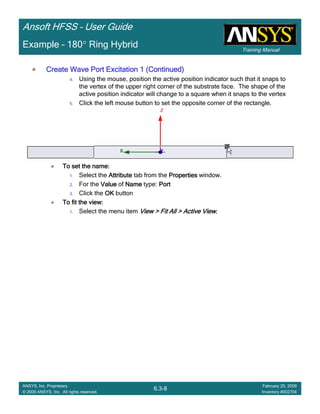 Training Manual
Ansoft HFSS – User Guide
6.3-8
ANSYS, Inc. Proprietary
© 2009 ANSYS, Inc. All rights reserved.
February 20, 2009
Inventory #002704
Example – 180° Ring Hybrid
Create Wave Port Excitation 1 (Continued)Create Wave Port Excitation 1 (Continued)Create Wave Port Excitation 1 (Continued)Create Wave Port Excitation 1 (Continued)
4. Using the mouse, position the active position indicator such that it snaps to
the vertex of the upper right corner of the substrate face. The shape of the
active position indicator will change to a square when it snaps to the vertex
5. Click the left mouse button to set the opposite corner of the rectangle.
To set the name:To set the name:To set the name:To set the name:
1. Select the AttributeAttributeAttributeAttribute tab from the PropertiesPropertiesPropertiesProperties window.
2. For the ValueValueValueValue of NameNameNameName type: PortPortPortPort
3. Click the OKOKOKOK button
To fit the view:To fit the view:To fit the view:To fit the view:
1. Select the menu item View > Fit All > Active ViewView > Fit All > Active ViewView > Fit All > Active ViewView > Fit All > Active View....
 