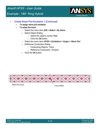 Training Manual
Ansoft HFSS – User Guide
6.3-9
ANSYS, Inc. Proprietary
© 2009 ANSYS, Inc. All rights reserved.
February 20, 2009
Inventory #002704
Example – 180° Ring Hybrid
Create Wave Port Excitation 1 (Continued)Create Wave Port Excitation 1 (Continued)Create Wave Port Excitation 1 (Continued)Create Wave Port Excitation 1 (Continued)
To assign wave port excitationTo assign wave port excitationTo assign wave port excitationTo assign wave port excitation
To select the trace:To select the trace:To select the trace:To select the trace:
1. Select the menu item Edit > Select > By NameEdit > Select > By NameEdit > Select > By NameEdit > Select > By Name
2. Select Object Dialog,
1. Select the objects named: PortPortPortPort
2. Click the OKOKOKOK button
3. Select the menu item HFSS > Excitations > Assign > Wave PortHFSS > Excitations > Assign > Wave PortHFSS > Excitations > Assign > Wave PortHFSS > Excitations > Assign > Wave Port
4. Reference Conductors Dialog
1. Conducting Objects: Trace
2. Reference Conductors: <Empty>
5. Click the OKOKOKOK button
Trace Object
Wave Port Face
 