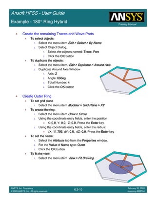 Training Manual
Ansoft HFSS – User Guide
6.3-10
ANSYS, Inc. Proprietary
© 2009 ANSYS, Inc. All rights reserved.
February 20, 2009
Inventory #002704
Example – 180° Ring Hybrid
Create the remaining Traces and Wave PortsCreate the remaining Traces and Wave PortsCreate the remaining Traces and Wave PortsCreate the remaining Traces and Wave Ports
To select objects:To select objects:To select objects:To select objects:
1. Select the menu item Edit > Select > By NameEdit > Select > By NameEdit > Select > By NameEdit > Select > By Name
2. Select Object Dialog,
1. Select the objects named: Trace, PortTrace, PortTrace, PortTrace, Port
2. Click the OKOKOKOK button
To duplicate the objects:To duplicate the objects:To duplicate the objects:To duplicate the objects:
1. Select the menu item, Edit > Duplicate > Around AxisEdit > Duplicate > Around AxisEdit > Duplicate > Around AxisEdit > Duplicate > Around Axis
2. Duplicate Around Axis Window
1. Axis: ZZZZ
2. Angle: 60deg60deg60deg60deg
3. Total Number: 4444
4. Click the OKOKOKOK button
Create Outer RingCreate Outer RingCreate Outer RingCreate Outer Ring
To set grid planeTo set grid planeTo set grid planeTo set grid plane
1. Select the menu item Modeler > Grid Plane > XYModeler > Grid Plane > XYModeler > Grid Plane > XYModeler > Grid Plane > XY
To create the ring:To create the ring:To create the ring:To create the ring:
1. Select the menu item Draw > CircleDraw > CircleDraw > CircleDraw > Circle
2. Using the coordinate entry fields, enter the position
X: 0.00.00.00.0, Y: 0.00.00.00.0, Z: 0.00.00.00.0, Press the EnterEnterEnterEnter key
3. Using the coordinate entry fields, enter the radius:
dX: 11.79511.79511.79511.795, dY: 0.00.00.00.0, dZ: 0.00.00.00.0, Press the EnterEnterEnterEnter key
To set the name:To set the name:To set the name:To set the name:
1. Select the AttributeAttributeAttributeAttribute tab from the PropertiesPropertiesPropertiesProperties window.
2. For the ValueValueValueValue of NameNameNameName type: OuterOuterOuterOuter
3. Click the OKOKOKOK button
To fit the view:To fit the view:To fit the view:To fit the view:
1. Select the menu item View > Fit DrawingView > Fit DrawingView > Fit DrawingView > Fit Drawing....
 