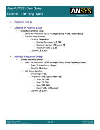 Training Manual
Ansoft HFSS – User Guide
6.3-12
ANSYS, Inc. Proprietary
© 2009 ANSYS, Inc. All rights reserved.
February 20, 2009
Inventory #002704
Example – 180° Ring Hybrid
Analysis Setup
Creating an Analysis SetupCreating an Analysis SetupCreating an Analysis SetupCreating an Analysis Setup
To create an analysis setup:To create an analysis setup:To create an analysis setup:To create an analysis setup:
1. Select the menu item HFSS > Analysis Setup > Add Solution SetupHFSS > Analysis Setup > Add Solution SetupHFSS > Analysis Setup > Add Solution SetupHFSS > Analysis Setup > Add Solution Setup
2. Solution Setup Window:
1. Click the GeneralGeneralGeneralGeneral tab::::
Solution Frequency: 4.0 GHz: 4.0 GHz: 4.0 GHz: 4.0 GHz
Maximum Number of Passes: 20202020
Maximum Delta S: 0.010.010.010.01
2. Click the OKOKOKOK button
Adding a Frequency SweepAdding a Frequency SweepAdding a Frequency SweepAdding a Frequency Sweep
To add a frequency sweep:To add a frequency sweep:To add a frequency sweep:To add a frequency sweep:
1. Select the menu item HFSS > Analysis Setup > Add Frequency SweepHFSS > Analysis Setup > Add Frequency SweepHFSS > Analysis Setup > Add Frequency SweepHFSS > Analysis Setup > Add Frequency Sweep
1. Select Solution Setup: Setup1Setup1Setup1Setup1
2. Click the OKOKOKOK button
2. Edit Sweep Window:
1. Sweep Type: Fast: Fast: Fast: Fast
2. Frequency Setup Type: Linear Step: Linear Step: Linear Step: Linear Step
Start: 2.0 GHz2.0 GHz2.0 GHz2.0 GHz
Stop: 7.0 GHz: 7.0 GHz: 7.0 GHz: 7.0 GHz
Step: 0.05 GHz: 0.05 GHz: 0.05 GHz: 0.05 GHz
Save Fields: CheckedCheckedCheckedChecked
3. Click the OKOKOKOK button
 