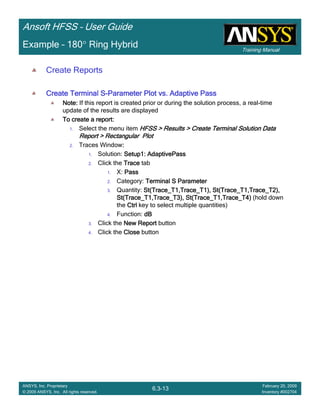 Training Manual
Ansoft HFSS – User Guide
6.3-13
ANSYS, Inc. Proprietary
© 2009 ANSYS, Inc. All rights reserved.
February 20, 2009
Inventory #002704
Example – 180° Ring Hybrid
Create Reports
Create Terminal SCreate Terminal SCreate Terminal SCreate Terminal S----Parameter Plot vs. Adaptive PassParameter Plot vs. Adaptive PassParameter Plot vs. Adaptive PassParameter Plot vs. Adaptive Pass
Note:Note:Note:Note: If this report is created prior or during the solution process, a real-time
update of the results are displayed
To create a report:To create a report:To create a report:To create a report:
1. Select the menu item HFSS > Results > Create Terminal Solution DataHFSS > Results > Create Terminal Solution DataHFSS > Results > Create Terminal Solution DataHFSS > Results > Create Terminal Solution Data
Report > Rectangular PlotReport > Rectangular PlotReport > Rectangular PlotReport > Rectangular Plot
2. Traces Window::::
1. Solution: Setup1: AdaptivePassSetup1: AdaptivePassSetup1: AdaptivePassSetup1: AdaptivePass
2. Click the TraceTraceTraceTrace tab
1. X: PassPassPassPass
2. Category: Terminal S ParameterTerminal S ParameterTerminal S ParameterTerminal S Parameter
3. Quantity: St(Trace_T1,Trace_T1), St(Trace_T1,Trace_T2),St(Trace_T1,Trace_T1), St(Trace_T1,Trace_T2),St(Trace_T1,Trace_T1), St(Trace_T1,Trace_T2),St(Trace_T1,Trace_T1), St(Trace_T1,Trace_T2),
St(Trace_T1,Trace_T3), St(Trace_T1,Trace_T4)St(Trace_T1,Trace_T3), St(Trace_T1,Trace_T4)St(Trace_T1,Trace_T3), St(Trace_T1,Trace_T4)St(Trace_T1,Trace_T3), St(Trace_T1,Trace_T4) (hold down
the CtrlCtrlCtrlCtrl key to select multiple quantities)
4. Function: dBdBdBdB
3. Click the New ReportNew ReportNew ReportNew Report button
4. Click the CloseCloseCloseClose button
 