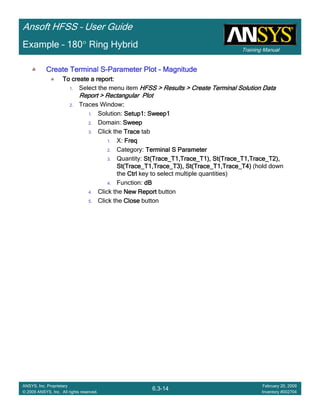 Training Manual
Ansoft HFSS – User Guide
6.3-14
ANSYS, Inc. Proprietary
© 2009 ANSYS, Inc. All rights reserved.
February 20, 2009
Inventory #002704
Example – 180° Ring Hybrid
Create Terminal SCreate Terminal SCreate Terminal SCreate Terminal S----Parameter PlotParameter PlotParameter PlotParameter Plot ---- MagnitudeMagnitudeMagnitudeMagnitude
To create a report:To create a report:To create a report:To create a report:
1. Select the menu item HFSS > Results > Create Terminal Solution DataHFSS > Results > Create Terminal Solution DataHFSS > Results > Create Terminal Solution DataHFSS > Results > Create Terminal Solution Data
Report > Rectangular PlotReport > Rectangular PlotReport > Rectangular PlotReport > Rectangular Plot
2. Traces Window::::
1. Solution: Setup1: Sweep1Setup1: Sweep1Setup1: Sweep1Setup1: Sweep1
2. Domain: SweepSweepSweepSweep
3. Click the TraceTraceTraceTrace tab
1. X: FreqFreqFreqFreq
2. Category: Terminal S ParameterTerminal S ParameterTerminal S ParameterTerminal S Parameter
3. Quantity: St(Trace_T1,Trace_T1), St(Trace_T1,Trace_T2),St(Trace_T1,Trace_T1), St(Trace_T1,Trace_T2),St(Trace_T1,Trace_T1), St(Trace_T1,Trace_T2),St(Trace_T1,Trace_T1), St(Trace_T1,Trace_T2),
St(Trace_T1,Trace_T3), St(Trace_T1,Trace_T4)St(Trace_T1,Trace_T3), St(Trace_T1,Trace_T4)St(Trace_T1,Trace_T3), St(Trace_T1,Trace_T4)St(Trace_T1,Trace_T3), St(Trace_T1,Trace_T4) (hold down
the CtrlCtrlCtrlCtrl key to select multiple quantities)
4. Function: dBdBdBdB
4. Click the New ReportNew ReportNew ReportNew Report button
5. Click the CloseCloseCloseClose button
 