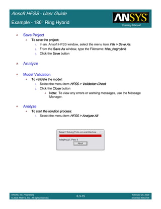 Training Manual
Ansoft HFSS – User Guide
6.3-15
ANSYS, Inc. Proprietary
© 2009 ANSYS, Inc. All rights reserved.
February 20, 2009
Inventory #002704
Example – 180° Ring Hybrid
Save ProjectSave ProjectSave ProjectSave Project
To save the project:To save the project:To save the project:To save the project:
1. In an Ansoft HFSS window, select the menu item File > Save AsFile > Save AsFile > Save AsFile > Save As.
2. From the Save AsSave AsSave AsSave As window, type the Filename: hfss_ringhybridhfss_ringhybridhfss_ringhybridhfss_ringhybrid
3. Click the SaveSaveSaveSave button
Analyze
Model ValidationModel ValidationModel ValidationModel Validation
To validate the model:To validate the model:To validate the model:To validate the model:
1. Select the menu item HFSS > Validation CheckHFSS > Validation CheckHFSS > Validation CheckHFSS > Validation Check
2. Click the CloseCloseCloseClose button
Note:Note:Note:Note: To view any errors or warning messages, use the Message
Manager.
AnalyzeAnalyzeAnalyzeAnalyze
To start the solution process:To start the solution process:To start the solution process:To start the solution process:
1. Select the menu item HFSS > Analyze AllHFSS > Analyze AllHFSS > Analyze AllHFSS > Analyze All
 