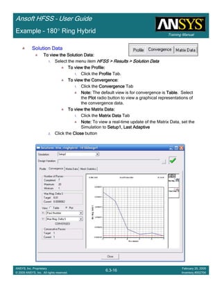 Training Manual
Ansoft HFSS – User Guide
6.3-16
ANSYS, Inc. Proprietary
© 2009 ANSYS, Inc. All rights reserved.
February 20, 2009
Inventory #002704
Example – 180° Ring Hybrid
Solution DataSolution DataSolution DataSolution Data
To view the Solution Data:To view the Solution Data:To view the Solution Data:To view the Solution Data:
1. Select the menu item HFSS > Results > Solution DataHFSS > Results > Solution DataHFSS > Results > Solution DataHFSS > Results > Solution Data
To view the Profile:To view the Profile:To view the Profile:To view the Profile:
1. Click the ProfileProfileProfileProfile Tab.
To view the Convergence:To view the Convergence:To view the Convergence:To view the Convergence:
1. Click the ConvergenceConvergenceConvergenceConvergence Tab
Note:Note:Note:Note: The default view is for convergence is TableTableTableTable. Select
the PlotPlotPlotPlot radio button to view a graphical representations of
the convergence data.
To view the Matrix Data:To view the Matrix Data:To view the Matrix Data:To view the Matrix Data:
1. Click the Matrix DataMatrix DataMatrix DataMatrix Data Tab
Note:Note:Note:Note: To view a real-time update of the Matrix Data, set the
Simulation to Setup1, Last AdaptiveSetup1, Last AdaptiveSetup1, Last AdaptiveSetup1, Last Adaptive
2. Click the CloseCloseCloseClose button
 