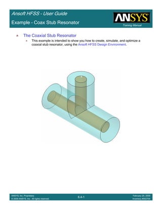Training Manual
Ansoft HFSS – User Guide
6.4-1
ANSYS, Inc. Proprietary
© 2009 ANSYS, Inc. All rights reserved.
February 20, 2009
Inventory #002704
Example – Coax Stub Resonator
The Coaxial Stub Resonator
This example is intended to show you how to create, simulate, and optimize a
coaxial stub resonator, using the Ansoft HFSS Design Environment.
 