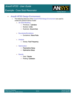 Training Manual
Ansoft HFSS – User Guide
6.4-2
ANSYS, Inc. Proprietary
© 2009 ANSYS, Inc. All rights reserved.
February 20, 2009
Inventory #002704
Example – Coax Stub Resonator
Ansoft HFSS Design Environment
The following features of the Ansoft HFSS Design Environment are used to
create this passive device model:
3D Solid Modeling
Primitives: CylindersCylindersCylindersCylinders
Boolean: UniteUniteUniteUnite
Duplicate: Around AxisAround AxisAround AxisAround Axis
Boundaries/Excitations
Excitations: Wave PortsWave PortsWave PortsWave Ports
Analysis
Sweep: Fast FrequencyFast FrequencyFast FrequencyFast Frequency
Optimization
ParametricsParametricsParametricsParametrics SetupSetupSetupSetup
OptimetricsOptimetricsOptimetricsOptimetrics SetupSetupSetupSetup
Results
Data: TabularTabularTabularTabular
Plotting: CartesianCartesianCartesianCartesian
 