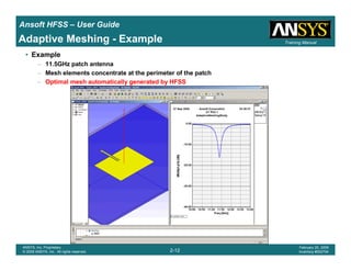 Introduction
1-12
ANSYS, Inc. Proprietary
© 2009 ANSYS, Inc. All rights reserved.
February 23, 2009
Inventory #002593
Training ManualTraining Manual
2-12
ANSYS, Inc. Proprietary
© 2009 ANSYS, Inc. All rights reserved.
February 20, 2009
Inventory #002704
Ansoft HFSS – User Guide
Adaptive Meshing - Example
• Example
– 11.5GHz patch antenna
– Mesh elements concentrate at the perimeter of the patch
– Optimal mesh automatically generated by HFSS
 