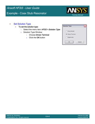 Training Manual
Ansoft HFSS – User Guide
6.4-4
ANSYS, Inc. Proprietary
© 2009 ANSYS, Inc. All rights reserved.
February 20, 2009
Inventory #002704
Example – Coax Stub Resonator
Set Solution TypeSet Solution TypeSet Solution TypeSet Solution Type
To set the solution type:To set the solution type:To set the solution type:To set the solution type:
1. Select the menu item HFSS > Solution TypeHFSS > Solution TypeHFSS > Solution TypeHFSS > Solution Type
2. Solution Type Window:
1. Choose Driven TerminalDriven TerminalDriven TerminalDriven Terminal
2. Click the OKOKOKOK button
 