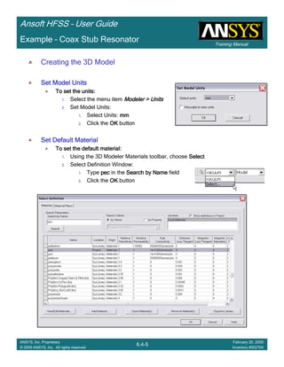 Training Manual
Ansoft HFSS – User Guide
6.4-5
ANSYS, Inc. Proprietary
© 2009 ANSYS, Inc. All rights reserved.
February 20, 2009
Inventory #002704
Example – Coax Stub Resonator
Creating the 3D Model
Set Model UnitsSet Model UnitsSet Model UnitsSet Model Units
To set the units:To set the units:To set the units:To set the units:
1. Select the menu item Modeler > UnitsModeler > UnitsModeler > UnitsModeler > Units
2. Set Model Units:
1. Select Units: mmmmmmmm
2. Click the OKOKOKOK button
Set Default MaterialSet Default MaterialSet Default MaterialSet Default Material
To set the default material:To set the default material:To set the default material:To set the default material:
1. Using the 3D Modeler Materials toolbar, choose SelectSelectSelectSelect
2. Select Definition Window:
1. Type pecpecpecpec in the Search by NameSearch by NameSearch by NameSearch by Name field
2. Click the OKOKOKOK button
 