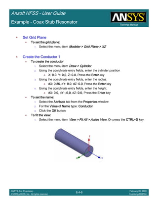 Training Manual
Ansoft HFSS – User Guide
6.4-6
ANSYS, Inc. Proprietary
© 2009 ANSYS, Inc. All rights reserved.
February 20, 2009
Inventory #002704
Example – Coax Stub Resonator
Set Grid PlaneSet Grid PlaneSet Grid PlaneSet Grid Plane
To set the grid plane:To set the grid plane:To set the grid plane:To set the grid plane:
1. Select the menu item Modeler > Grid Plane > XZModeler > Grid Plane > XZModeler > Grid Plane > XZModeler > Grid Plane > XZ
Create the Conductor 1Create the Conductor 1Create the Conductor 1Create the Conductor 1
To create the conductorTo create the conductorTo create the conductorTo create the conductor
1. Select the menu item Draw > CylinderDraw > CylinderDraw > CylinderDraw > Cylinder
2. Using the coordinate entry fields, enter the cylinder position
X: 0.00.00.00.0, Y: 0.00.00.00.0, Z: 0.00.00.00.0, Press the EnterEnterEnterEnter key
3. Using the coordinate entry fields, enter the radius:
dX: 0.860.860.860.86, dY: 0.00.00.00.0, dZ: 0.00.00.00.0, Press the EnterEnterEnterEnter key
4. Using the coordinate entry fields, enter the height:
dX: 0.00.00.00.0, dY: ----6.06.06.06.0, dZ: 0.00.00.00.0, Press the EnterEnterEnterEnter key
To set the name:To set the name:To set the name:To set the name:
1. Select the AttributeAttributeAttributeAttribute tab from the PropertiesPropertiesPropertiesProperties window
2. For the ValueValueValueValue of NameNameNameName type: ConductorConductorConductorConductor
3. Click the OKOKOKOK button
To fit the view:To fit the view:To fit the view:To fit the view:
1. Select the menu item View > Fit All > Active ViewView > Fit All > Active ViewView > Fit All > Active ViewView > Fit All > Active View.... Or press the CTRL+DCTRL+DCTRL+DCTRL+D key
 