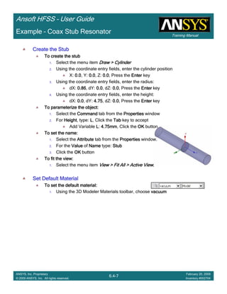 Training Manual
Ansoft HFSS – User Guide
6.4-7
ANSYS, Inc. Proprietary
© 2009 ANSYS, Inc. All rights reserved.
February 20, 2009
Inventory #002704
Example – Coax Stub Resonator
Create the StubCreate the StubCreate the StubCreate the Stub
To create the stubTo create the stubTo create the stubTo create the stub
1. Select the menu item Draw > CylinderDraw > CylinderDraw > CylinderDraw > Cylinder
2. Using the coordinate entry fields, enter the cylinder position
X: 0.00.00.00.0, Y: 0.00.00.00.0, Z: 0.00.00.00.0, Press the EnterEnterEnterEnter key
3. Using the coordinate entry fields, enter the radius:
dX: 0.860.860.860.86, dY: 0.00.00.00.0, dZ: 0.00.00.00.0, Press the EnterEnterEnterEnter key
4. Using the coordinate entry fields, enter the height:
dX: 0.00.00.00.0, dY: 4.754.754.754.75, dZ: 0.00.00.00.0, Press the EnterEnterEnterEnter key
To parameterize the object:To parameterize the object:To parameterize the object:To parameterize the object:
1. Select the CommandCommandCommandCommand tab from the PropertiesPropertiesPropertiesProperties window
2. For HeightHeightHeightHeight, type: LLLL, Click the TabTabTabTab key to accept
Add Variable LLLL: 4.75mm4.75mm4.75mm4.75mm, Click the OKOKOKOK button
To set the name:To set the name:To set the name:To set the name:
1. Select the AttributeAttributeAttributeAttribute tab from the PropertiesPropertiesPropertiesProperties window.
2. For the ValueValueValueValue of NameNameNameName type: StubStubStubStub
3. Click the OKOKOKOK button
To fit the view:To fit the view:To fit the view:To fit the view:
1. Select the menu item View > Fit All > Active ViewView > Fit All > Active ViewView > Fit All > Active ViewView > Fit All > Active View....
Set Default MaterialSet Default MaterialSet Default MaterialSet Default Material
To set the default material:To set the default material:To set the default material:To set the default material:
1. Using the 3D Modeler Materials toolbar, choose vacuumvacuumvacuumvacuum
 