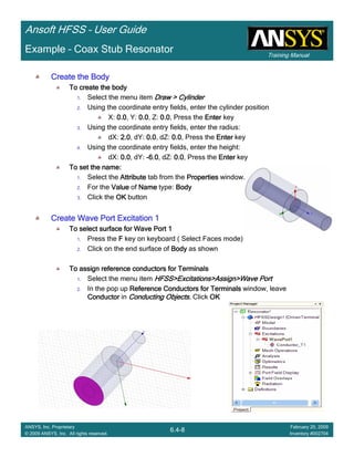 Training Manual
Ansoft HFSS – User Guide
6.4-8
ANSYS, Inc. Proprietary
© 2009 ANSYS, Inc. All rights reserved.
February 20, 2009
Inventory #002704
Example – Coax Stub Resonator
Create the BodyCreate the BodyCreate the BodyCreate the Body
To create the bodyTo create the bodyTo create the bodyTo create the body
1. Select the menu item Draw > CylinderDraw > CylinderDraw > CylinderDraw > Cylinder
2. Using the coordinate entry fields, enter the cylinder position
X: 0.00.00.00.0, Y: 0.00.00.00.0, Z: 0.00.00.00.0, Press the EnterEnterEnterEnter key
3. Using the coordinate entry fields, enter the radius:
dX: 2.02.02.02.0, dY: 0.00.00.00.0, dZ: 0.00.00.00.0, Press the EnterEnterEnterEnter key
4. Using the coordinate entry fields, enter the height:
dX: 0.00.00.00.0, dY: ----6.06.06.06.0, dZ: 0.00.00.00.0, Press the EnterEnterEnterEnter key
To set the name:To set the name:To set the name:To set the name:
1. Select the AttributeAttributeAttributeAttribute tab from the PropertiesPropertiesPropertiesProperties window.
2. For the ValueValueValueValue of NameNameNameName type: BodyBodyBodyBody
3. Click the OKOKOKOK button
Create Wave Port Excitation 1Create Wave Port Excitation 1Create Wave Port Excitation 1Create Wave Port Excitation 1
To select surface for Wave Port 1To select surface for Wave Port 1To select surface for Wave Port 1To select surface for Wave Port 1
1. Press the FFFF key on keyboard ( Select Faces mode)
2. Click on the end surface of BodyBodyBodyBody as shown
To assign reference conductors for TerminalsTo assign reference conductors for TerminalsTo assign reference conductors for TerminalsTo assign reference conductors for Terminals
1. Select the menu item HFSS>Excitations>Assign>Wave PortHFSS>Excitations>Assign>Wave PortHFSS>Excitations>Assign>Wave PortHFSS>Excitations>Assign>Wave Port
2. In the pop up Reference Conductors for TerminalsReference Conductors for TerminalsReference Conductors for TerminalsReference Conductors for Terminals window, leave
ConductorConductorConductorConductor in Conducting Objects.Conducting Objects.Conducting Objects.Conducting Objects. Click OKOKOKOK
 