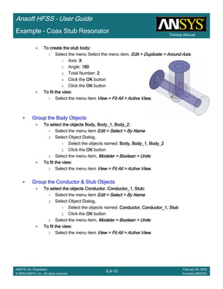 Training Manual
Ansoft HFSS – User Guide
6.4-10
ANSYS, Inc. Proprietary
© 2009 ANSYS, Inc. All rights reserved.
February 20, 2009
Inventory #002704
Example – Coax Stub Resonator
To create the stub body:To create the stub body:To create the stub body:To create the stub body:
1. Select the menu Select the menu item, Edit > Duplicate > Around AxisEdit > Duplicate > Around AxisEdit > Duplicate > Around AxisEdit > Duplicate > Around Axis.
1. Axis: XXXX
2. Angle: 180180180180
3. Total Number: 2222
4. Click the OKOKOKOK button
5. Click the OKOKOKOK button
To fit the view:To fit the view:To fit the view:To fit the view:
1. Select the menu item View > Fit All > Active ViewView > Fit All > Active ViewView > Fit All > Active ViewView > Fit All > Active View....
Group the Body ObjectsGroup the Body ObjectsGroup the Body ObjectsGroup the Body Objects
To select the objects Body, Body_1, Body_2:To select the objects Body, Body_1, Body_2:To select the objects Body, Body_1, Body_2:To select the objects Body, Body_1, Body_2:
1. Select the menu item Edit > Select > By NameEdit > Select > By NameEdit > Select > By NameEdit > Select > By Name
2. Select Object Dialog,
1. Select the objects named: Body, Body_1, Body_2Body, Body_1, Body_2Body, Body_1, Body_2Body, Body_1, Body_2
2. Click the OKOKOKOK button
3. Select the menu item, Modeler > Boolean > UniteModeler > Boolean > UniteModeler > Boolean > UniteModeler > Boolean > Unite
To fit the view:To fit the view:To fit the view:To fit the view:
1. Select the menu item View > Fit All > Active ViewView > Fit All > Active ViewView > Fit All > Active ViewView > Fit All > Active View....
Group the Conductor & Stub ObjectsGroup the Conductor & Stub ObjectsGroup the Conductor & Stub ObjectsGroup the Conductor & Stub Objects
To select the objects Conductor, Conductor_1, Stub:To select the objects Conductor, Conductor_1, Stub:To select the objects Conductor, Conductor_1, Stub:To select the objects Conductor, Conductor_1, Stub:
1. Select the menu item Edit > Select > By NameEdit > Select > By NameEdit > Select > By NameEdit > Select > By Name
2. Select Object Dialog,
1. Select the objects named: Conductor, Conductor_1, StubConductor, Conductor_1, StubConductor, Conductor_1, StubConductor, Conductor_1, Stub
2. Click the OKOKOKOK button
3. Select the menu item, Modeler > Boolean > UniteModeler > Boolean > UniteModeler > Boolean > UniteModeler > Boolean > Unite
To fit the view:To fit the view:To fit the view:To fit the view:
1. Select the menu item View > Fit All > Active ViewView > Fit All > Active ViewView > Fit All > Active ViewView > Fit All > Active View....
 