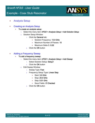 Training Manual
Ansoft HFSS – User Guide
6.4-12
ANSYS, Inc. Proprietary
© 2009 ANSYS, Inc. All rights reserved.
February 20, 2009
Inventory #002704
Example – Coax Stub Resonator
Analysis Setup
Creating an Analysis SetupCreating an Analysis SetupCreating an Analysis SetupCreating an Analysis Setup
To create an analysis setup:To create an analysis setup:To create an analysis setup:To create an analysis setup:
1. Select the menu item HFSS > Analysis Setup > Add Solution SetupHFSS > Analysis Setup > Add Solution SetupHFSS > Analysis Setup > Add Solution SetupHFSS > Analysis Setup > Add Solution Setup
2. Solution Setup Window:
1. Click the GeneralGeneralGeneralGeneral tab::::
Solution Frequency: 13.0 GHz: 13.0 GHz: 13.0 GHz: 13.0 GHz
Maximum Number of Passes: 10101010
Maximum Delta S: 0.020.020.020.02
2. Click the OKOKOKOK button
Adding a Frequency SweepAdding a Frequency SweepAdding a Frequency SweepAdding a Frequency Sweep
To add a frequency sweep:To add a frequency sweep:To add a frequency sweep:To add a frequency sweep:
1. Select the menu item HFSS > Analysis Setup > Add SweepHFSS > Analysis Setup > Add SweepHFSS > Analysis Setup > Add SweepHFSS > Analysis Setup > Add Sweep
1. Select Solution Setup: Setup1Setup1Setup1Setup1
2. Click the OKOKOKOK button
2. Edit Sweep Window:
1. Sweep Type: Fast: Fast: Fast: Fast
2. Frequency Setup Type: Linear Step: Linear Step: Linear Step: Linear Step
Start: 5.0 GHz5.0 GHz5.0 GHz5.0 GHz
Stop: 20.0 GHz: 20.0 GHz: 20.0 GHz: 20.0 GHz
Step: 0.01 GHz: 0.01 GHz: 0.01 GHz: 0.01 GHz
Save Fields: CheckedCheckedCheckedChecked
3. Click the OKOKOKOK button
 