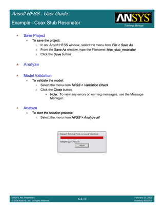 Training Manual
Ansoft HFSS – User Guide
6.4-13
ANSYS, Inc. Proprietary
© 2009 ANSYS, Inc. All rights reserved.
February 20, 2009
Inventory #002704
Example – Coax Stub Resonator
Save ProjectSave ProjectSave ProjectSave Project
To save the project:To save the project:To save the project:To save the project:
1. In an Ansoft HFSS window, select the menu item File > Save AsFile > Save AsFile > Save AsFile > Save As.
2. From the Save AsSave AsSave AsSave As window, type the Filename: hfss_stub_resonatorhfss_stub_resonatorhfss_stub_resonatorhfss_stub_resonator
3. Click the SaveSaveSaveSave button
Analyze
Model ValidationModel ValidationModel ValidationModel Validation
To validate the model:To validate the model:To validate the model:To validate the model:
1. Select the menu item HFSS > Validation CheckHFSS > Validation CheckHFSS > Validation CheckHFSS > Validation Check
2. Click the CloseCloseCloseClose button
Note:Note:Note:Note: To view any errors or warning messages, use the Message
Manager.
AnalyzeAnalyzeAnalyzeAnalyze
To start the solution process:To start the solution process:To start the solution process:To start the solution process:
1. Select the menu item HFSS > Analyze allHFSS > Analyze allHFSS > Analyze allHFSS > Analyze all
 