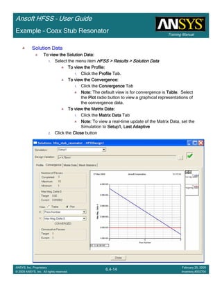 Training Manual
Ansoft HFSS – User Guide
6.4-14
ANSYS, Inc. Proprietary
© 2009 ANSYS, Inc. All rights reserved.
February 20, 2009
Inventory #002704
Example – Coax Stub Resonator
Solution DataSolution DataSolution DataSolution Data
To view the Solution Data:To view the Solution Data:To view the Solution Data:To view the Solution Data:
1. Select the menu item HFSS > Results > Solution DataHFSS > Results > Solution DataHFSS > Results > Solution DataHFSS > Results > Solution Data
To view the Profile:To view the Profile:To view the Profile:To view the Profile:
1. Click the ProfileProfileProfileProfile Tab.
To view the Convergence:To view the Convergence:To view the Convergence:To view the Convergence:
1. Click the ConvergenceConvergenceConvergenceConvergence Tab
Note:Note:Note:Note: The default view is for convergence is TableTableTableTable. Select
the PlotPlotPlotPlot radio button to view a graphical representations of
the convergence data.
To view the Matrix Data:To view the Matrix Data:To view the Matrix Data:To view the Matrix Data:
1. Click the Matrix DataMatrix DataMatrix DataMatrix Data Tab
Note:Note:Note:Note: To view a real-time update of the Matrix Data, set the
Simulation to Setup1, Last AdaptiveSetup1, Last AdaptiveSetup1, Last AdaptiveSetup1, Last Adaptive
2. Click the CloseCloseCloseClose button
 