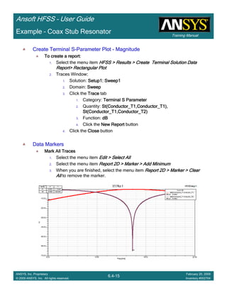 Training Manual
Ansoft HFSS – User Guide
6.4-15
ANSYS, Inc. Proprietary
© 2009 ANSYS, Inc. All rights reserved.
February 20, 2009
Inventory #002704
Example – Coax Stub Resonator
Create Terminal SCreate Terminal SCreate Terminal SCreate Terminal S----Parameter PlotParameter PlotParameter PlotParameter Plot ---- MagnitudeMagnitudeMagnitudeMagnitude
To create a report:To create a report:To create a report:To create a report:
1. Select the menu item HFSS > Results > Create Terminal Solution DataHFSS > Results > Create Terminal Solution DataHFSS > Results > Create Terminal Solution DataHFSS > Results > Create Terminal Solution Data
Report> Rectangular PlotReport> Rectangular PlotReport> Rectangular PlotReport> Rectangular Plot
2. Traces Window::::
1. Solution: Setup1: Sweep1Setup1: Sweep1Setup1: Sweep1Setup1: Sweep1
2. Domain: SweepSweepSweepSweep
3. Click the TraceTraceTraceTrace tab
1. Category: Terminal S ParameterTerminal S ParameterTerminal S ParameterTerminal S Parameter
2. Quantity: St(Conductor_T1,Conductor_T1),St(Conductor_T1,Conductor_T1),St(Conductor_T1,Conductor_T1),St(Conductor_T1,Conductor_T1),
St(Conductor_T1,Conductor_T2)St(Conductor_T1,Conductor_T2)St(Conductor_T1,Conductor_T2)St(Conductor_T1,Conductor_T2)
3. Function: dBdBdBdB
4. Click the New ReportNew ReportNew ReportNew Report button
4. Click the CloseCloseCloseClose button
Data MarkersData MarkersData MarkersData Markers
Mark All TracesMark All TracesMark All TracesMark All Traces
1. Select the menu item Edit > Select AllEdit > Select AllEdit > Select AllEdit > Select All
2. Select the menu item Report 2D > Marker > Add MinimumReport 2D > Marker > Add MinimumReport 2D > Marker > Add MinimumReport 2D > Marker > Add Minimum
3. When you are finished, select the menu item Report 2D > Marker > ClearReport 2D > Marker > ClearReport 2D > Marker > ClearReport 2D > Marker > Clear
AllAllAllAll to remove the marker.
 