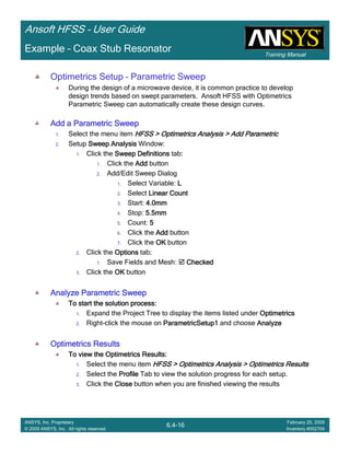 Training Manual
Ansoft HFSS – User Guide
6.4-16
ANSYS, Inc. Proprietary
© 2009 ANSYS, Inc. All rights reserved.
February 20, 2009
Inventory #002704
Example – Coax Stub Resonator
Optimetrics Setup – Parametric Sweep
During the design of a microwave device, it is common practice to develop
design trends based on swept parameters. Ansoft HFSS with Optimetrics
Parametric Sweep can automatically create these design curves.
Add a Parametric SweepAdd a Parametric SweepAdd a Parametric SweepAdd a Parametric Sweep
1. Select the menu item HFSS > Optimetrics Analysis > Add ParametricHFSS > Optimetrics Analysis > Add ParametricHFSS > Optimetrics Analysis > Add ParametricHFSS > Optimetrics Analysis > Add Parametric
2. Setup Sweep AnalysisSweep AnalysisSweep AnalysisSweep Analysis Window:
1. Click the Sweep DefinitionsSweep DefinitionsSweep DefinitionsSweep Definitions tab::::
1. Click the AddAddAddAdd button
2. Add/Edit Sweep Dialog
1. Select Variable: LLLL
2. Select Linear CountLinear CountLinear CountLinear Count
3. Start: 4.0mm4.0mm4.0mm4.0mm
4. Stop: 5.5mm5.5mm5.5mm5.5mm
5. Count: 5555
6. Click the AddAddAddAdd button
7. Click the OKOKOKOK button
2. Click the OptionsOptionsOptionsOptions tab::::
1. Save Fields and Mesh: CheckedCheckedCheckedChecked
3. Click the OKOKOKOK button
Analyze Parametric SweepAnalyze Parametric SweepAnalyze Parametric SweepAnalyze Parametric Sweep
To start the solution process:To start the solution process:To start the solution process:To start the solution process:
1. Expand the Project Tree to display the items listed under OptimetricsOptimetricsOptimetricsOptimetrics
2. Right-click the mouse on ParametricSetup1ParametricSetup1ParametricSetup1ParametricSetup1 and choose AnalyzeAnalyzeAnalyzeAnalyze
Optimetrics ResultsOptimetrics ResultsOptimetrics ResultsOptimetrics Results
To view the Optimetrics Results:To view the Optimetrics Results:To view the Optimetrics Results:To view the Optimetrics Results:
1. Select the menu item HFSS > Optimetrics Analysis > Optimetrics ResultsHFSS > Optimetrics Analysis > Optimetrics ResultsHFSS > Optimetrics Analysis > Optimetrics ResultsHFSS > Optimetrics Analysis > Optimetrics Results
2. Select the ProfileProfileProfileProfile Tab to view the solution progress for each setup.
3. Click the CloseCloseCloseClose button when you are finished viewing the results
 