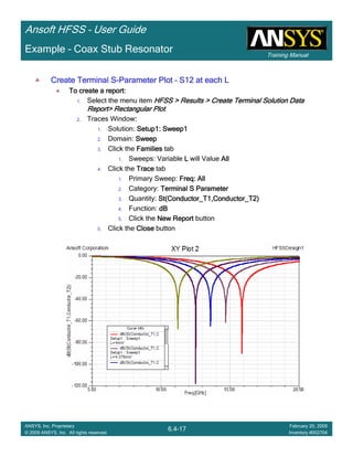 Training Manual
Ansoft HFSS – User Guide
6.4-17
ANSYS, Inc. Proprietary
© 2009 ANSYS, Inc. All rights reserved.
February 20, 2009
Inventory #002704
Example – Coax Stub Resonator
Create Terminal SCreate Terminal SCreate Terminal SCreate Terminal S----Parameter PlotParameter PlotParameter PlotParameter Plot –––– S12 at each LS12 at each LS12 at each LS12 at each L
To create a report:To create a report:To create a report:To create a report:
1. Select the menu item HFSS > Results > Create Terminal Solution DataHFSS > Results > Create Terminal Solution DataHFSS > Results > Create Terminal Solution DataHFSS > Results > Create Terminal Solution Data
Report> Rectangular PlotReport> Rectangular PlotReport> Rectangular PlotReport> Rectangular Plot
2. Traces Window::::
1. Solution: Setup1: Sweep1Setup1: Sweep1Setup1: Sweep1Setup1: Sweep1
2. Domain: SweepSweepSweepSweep
3. Click the FamiliesFamiliesFamiliesFamilies tab
1. Sweeps: Variable LLLL will Value AllAllAllAll
4. Click the TraceTraceTraceTrace tab
1. Primary Sweep: Freq: AllFreq: AllFreq: AllFreq: All
2. Category: Terminal S ParameterTerminal S ParameterTerminal S ParameterTerminal S Parameter
3. Quantity: St(Conductor_T1,Conductor_T2)St(Conductor_T1,Conductor_T2)St(Conductor_T1,Conductor_T2)St(Conductor_T1,Conductor_T2)
4. Function: dBdBdBdB
5. Click the New ReportNew ReportNew ReportNew Report button
5. Click the CloseCloseCloseClose button
 
