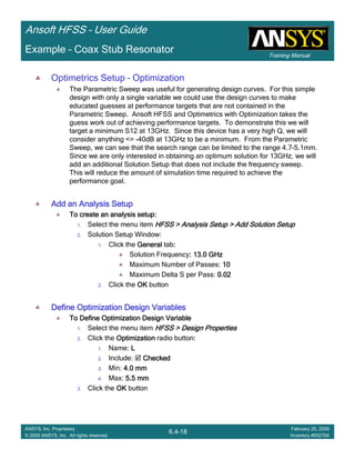 Training Manual
Ansoft HFSS – User Guide
6.4-18
ANSYS, Inc. Proprietary
© 2009 ANSYS, Inc. All rights reserved.
February 20, 2009
Inventory #002704
Example – Coax Stub Resonator
Optimetrics Setup – Optimization
The Parametric Sweep was useful for generating design curves. For this simple
design with only a single variable we could use the design curves to make
educated guesses at performance targets that are not contained in the
Parametric Sweep. Ansoft HFSS and Optimetrics with Optimization takes the
guess work out of achieving performance targets. To demonstrate this we will
target a minimum S12 at 13GHz. Since this device has a very high Q, we will
consider anything <= -40dB at 13GHz to be a minimum. From the Parametric
Sweep, we can see that the search range can be limited to the range 4.7-5.1mm.
Since we are only interested in obtaining an optimum solution for 13GHz, we will
add an additional Solution Setup that does not include the frequency sweep.
This will reduce the amount of simulation time required to achieve the
performance goal.
Add an Analysis SetupAdd an Analysis SetupAdd an Analysis SetupAdd an Analysis Setup
To create an analysis setup:To create an analysis setup:To create an analysis setup:To create an analysis setup:
1. Select the menu item HFSS > Analysis Setup > Add Solution SetupHFSS > Analysis Setup > Add Solution SetupHFSS > Analysis Setup > Add Solution SetupHFSS > Analysis Setup > Add Solution Setup
2. Solution Setup Window:
1. Click the GeneralGeneralGeneralGeneral tab::::
Solution Frequency: 13.0 GHz: 13.0 GHz: 13.0 GHz: 13.0 GHz
Maximum Number of Passes: 10101010
Maximum Delta S per Pass: 0.020.020.020.02
2. Click the OKOKOKOK button
Define Optimization Design VariablesDefine Optimization Design VariablesDefine Optimization Design VariablesDefine Optimization Design Variables
To Define Optimization Design VariableTo Define Optimization Design VariableTo Define Optimization Design VariableTo Define Optimization Design Variable
1. Select the menu item HFSS > Design PropertiesHFSS > Design PropertiesHFSS > Design PropertiesHFSS > Design Properties
2. Click the OptimizationOptimizationOptimizationOptimization radio button::::
1. Name: LLLL
2. Include: CheckedCheckedCheckedChecked
3. Min: 4.0 mm4.0 mm4.0 mm4.0 mm
4. Max: 5.5 mm5.5 mm5.5 mm5.5 mm
3. Click the OKOKOKOK button
 