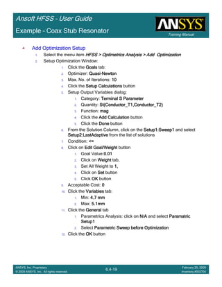 Training Manual
Ansoft HFSS – User Guide
6.4-19
ANSYS, Inc. Proprietary
© 2009 ANSYS, Inc. All rights reserved.
February 20, 2009
Inventory #002704
Example – Coax Stub Resonator
Add Optimization SetupAdd Optimization SetupAdd Optimization SetupAdd Optimization Setup
1. Select the menu item HFSS > Optimetrics Analysis > Add OptimizationHFSS > Optimetrics Analysis > Add OptimizationHFSS > Optimetrics Analysis > Add OptimizationHFSS > Optimetrics Analysis > Add Optimization
2. Setup Optimization Window:
1. Click the GoalsGoalsGoalsGoals tab:
2. Optimizer: QuasiQuasiQuasiQuasi----NewtonNewtonNewtonNewton
3. Max. No. of Iterations: 10101010
4. Click the Setup CalculationsSetup CalculationsSetup CalculationsSetup Calculations button
5. Setup Output Variables dialog:
1. Category: Terminal S ParameterTerminal S ParameterTerminal S ParameterTerminal S Parameter
2. Quantity: St(Conductor_T1,Conductor_T2)St(Conductor_T1,Conductor_T2)St(Conductor_T1,Conductor_T2)St(Conductor_T1,Conductor_T2)
3. Function: magmagmagmag
4. Click the Add CalculationAdd CalculationAdd CalculationAdd Calculation button
5. Click the DoneDoneDoneDone button
6. From the Solution Column, click on the Setup1:Sweep1Setup1:Sweep1Setup1:Sweep1Setup1:Sweep1 and select
Setup2:LastAdaptiveSetup2:LastAdaptiveSetup2:LastAdaptiveSetup2:LastAdaptive from the list of solutions
7. Condition: <=<=<=<=
8. Click on Edit Goal/WeightEdit Goal/WeightEdit Goal/WeightEdit Goal/Weight button
1. Goal Value:0.010.010.010.01
2. Click on WeightWeightWeightWeight tab,
3. Set All Weight to 1,1,1,1,
4. Click on SetSetSetSet button
5. Click OKOKOKOK button
9. Acceptable Cost: 0000
10. Click the VariablesVariablesVariablesVariables tab:
1. Min: 4.7 mm4.7 mm4.7 mm4.7 mm
2. Max: 5.1mm5.1mm5.1mm5.1mm
11. Click the GeneralGeneralGeneralGeneral tab
1. Parametrics Analysis: click on N/AN/AN/AN/A and select ParamatricParamatricParamatricParamatric
Setup1Setup1Setup1Setup1
2. Select Parametric Sweep before OptimizationParametric Sweep before OptimizationParametric Sweep before OptimizationParametric Sweep before Optimization
12. Click the OKOKOKOK button
 
