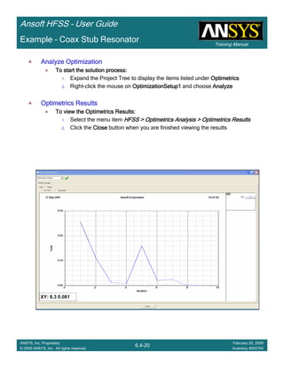 Training Manual
Ansoft HFSS – User Guide
6.4-20
ANSYS, Inc. Proprietary
© 2009 ANSYS, Inc. All rights reserved.
February 20, 2009
Inventory #002704
Example – Coax Stub Resonator
Analyze OptimizationAnalyze OptimizationAnalyze OptimizationAnalyze Optimization
To start the solution process:To start the solution process:To start the solution process:To start the solution process:
1. Expand the Project Tree to display the items listed under OptimetricsOptimetricsOptimetricsOptimetrics
2. Right-click the mouse on OptimizationSetup1OptimizationSetup1OptimizationSetup1OptimizationSetup1 and choose AnalyzeAnalyzeAnalyzeAnalyze
Optimetrics ResultsOptimetrics ResultsOptimetrics ResultsOptimetrics Results
To view the Optimetrics Results:To view the Optimetrics Results:To view the Optimetrics Results:To view the Optimetrics Results:
1. Select the menu item HFSS > Optimetrics Analysis > Optimetrics ResultsHFSS > Optimetrics Analysis > Optimetrics ResultsHFSS > Optimetrics Analysis > Optimetrics ResultsHFSS > Optimetrics Analysis > Optimetrics Results
2. Click the CloseCloseCloseClose button when you are finished viewing the results
 