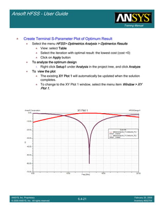 Training Manual
Ansoft HFSS – User Guide
6.4-21
ANSYS, Inc. Proprietary
© 2009 ANSYS, Inc. All rights reserved.
February 20, 2009
Inventory #002704
Create Terminal SCreate Terminal SCreate Terminal SCreate Terminal S----Parameter Plot of Optimum ResultParameter Plot of Optimum ResultParameter Plot of Optimum ResultParameter Plot of Optimum Result
Select the menu HFSS>HFSS>HFSS>HFSS> OptimetricsOptimetricsOptimetricsOptimetrics Analysis >Analysis >Analysis >Analysis > OptimericsOptimericsOptimericsOptimerics ResultsResultsResultsResults
View: select TableTableTableTable
Select the iteration with optimal result: the lowest cost (cost =0)
Click on ApplyApplyApplyApply button
To analyze the optimum designTo analyze the optimum designTo analyze the optimum designTo analyze the optimum design
1. Right click Setup1Setup1Setup1Setup1 under AnalysisAnalysisAnalysisAnalysis in the project tree, and click AnalyzeAnalyzeAnalyzeAnalyze
To view the plotTo view the plotTo view the plotTo view the plot
The existing XY Plot 1XY Plot 1XY Plot 1XY Plot 1 will automatically be updated when the solution
completes.
To change to the XY Plot 1 window, select the menu item Window > XYWindow > XYWindow > XYWindow > XY
Plot 1.Plot 1.Plot 1.Plot 1.
 