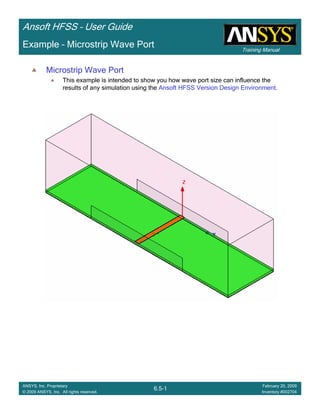 Training Manual
Ansoft HFSS – User Guide
6.5-1
ANSYS, Inc. Proprietary
© 2009 ANSYS, Inc. All rights reserved.
February 20, 2009
Inventory #002704
Example – Microstrip Wave Port
Microstrip Wave Port
This example is intended to show you how wave port size can influence the
results of any simulation using the Ansoft HFSS Version Design Environment.
 