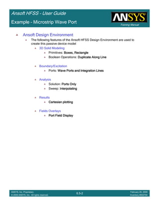 Training Manual
Ansoft HFSS – User Guide
6.5-2
ANSYS, Inc. Proprietary
© 2009 ANSYS, Inc. All rights reserved.
February 20, 2009
Inventory #002704
Example – Microstrip Wave Port
Ansoft Design Environment
The following features of the Ansoft HFSS Design Environment are used to
create this passive device model
3D Solid Modeling
Primitives: Boxes, RectangleBoxes, RectangleBoxes, RectangleBoxes, Rectangle
Boolean Operations: Duplicate Along LineDuplicate Along LineDuplicate Along LineDuplicate Along Line
Boundary/Excitation
Ports: Wave Ports and Integration LinesWave Ports and Integration LinesWave Ports and Integration LinesWave Ports and Integration Lines
Analysis
Solution: Ports OnlyPorts OnlyPorts OnlyPorts Only
Sweep: InterpolatingInterpolatingInterpolatingInterpolating
Results
Cartesian plottingCartesian plottingCartesian plottingCartesian plotting
Fields Overlays
Port Field DisplayPort Field DisplayPort Field DisplayPort Field Display
 