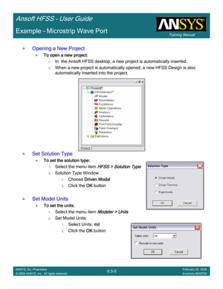 Training Manual
Ansoft HFSS – User Guide
6.5-5
ANSYS, Inc. Proprietary
© 2009 ANSYS, Inc. All rights reserved.
February 20, 2009
Inventory #002704
Example – Microstrip Wave Port
Opening a New ProjectOpening a New ProjectOpening a New ProjectOpening a New Project
To open a new project:To open a new project:To open a new project:To open a new project:
1. In the Ansoft HFSS desktop, a new project is automatically inserted.
2. When a new project is automatically opened, a new HFSS Design is also
automatically inserted into the project.
Set Solution TypeSet Solution TypeSet Solution TypeSet Solution Type
To set the solution type:To set the solution type:To set the solution type:To set the solution type:
1. Select the menu item HFSS > Solution TypeHFSS > Solution TypeHFSS > Solution TypeHFSS > Solution Type
2. Solution Type Window:
1. Choose Driven ModalDriven ModalDriven ModalDriven Modal
2. Click the OKOKOKOK button
Set Model UnitsSet Model UnitsSet Model UnitsSet Model Units
To set the units:To set the units:To set the units:To set the units:
1. Select the menu item Modeler > UnitsModeler > UnitsModeler > UnitsModeler > Units
2. Set Model Units:
1. Select Units: milmilmilmil
2. Click the OKOKOKOK button
 