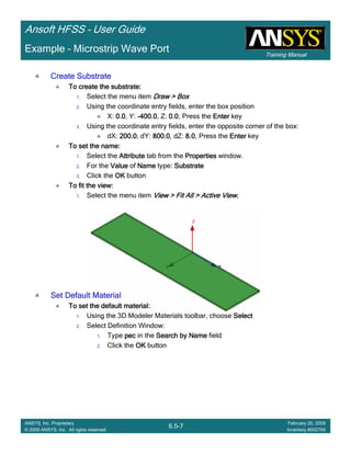 Training Manual
Ansoft HFSS – User Guide
6.5-7
ANSYS, Inc. Proprietary
© 2009 ANSYS, Inc. All rights reserved.
February 20, 2009
Inventory #002704
Example – Microstrip Wave Port
Create SubstrateCreate SubstrateCreate SubstrateCreate Substrate
To create the substrate:To create the substrate:To create the substrate:To create the substrate:
1. Select the menu item Draw > BoxDraw > BoxDraw > BoxDraw > Box
2. Using the coordinate entry fields, enter the box position
X: 0.00.00.00.0, Y: ----400.0400.0400.0400.0, Z: 0.00.00.00.0, Press the EnterEnterEnterEnter key
3. Using the coordinate entry fields, enter the opposite corner of the box:
dX: 200.0200.0200.0200.0, dY: 800.0800.0800.0800.0, dZ: 8.08.08.08.0, Press the EnterEnterEnterEnter key
To set the name:To set the name:To set the name:To set the name:
1. Select the AttributeAttributeAttributeAttribute tab from the PropertiesPropertiesPropertiesProperties window.
2. For the ValueValueValueValue of NameNameNameName type: SubstrateSubstrateSubstrateSubstrate
3. Click the OKOKOKOK button
To fit the view:To fit the view:To fit the view:To fit the view:
1. Select the menu item View > Fit All > Active ViewView > Fit All > Active ViewView > Fit All > Active ViewView > Fit All > Active View....
Set Default MaterialSet Default MaterialSet Default MaterialSet Default Material
To set the default material:To set the default material:To set the default material:To set the default material:
1. Using the 3D Modeler Materials toolbar, choose SelectSelectSelectSelect
2. Select Definition Window:
1. Type pecpecpecpec in the Search by NameSearch by NameSearch by NameSearch by Name field
2. Click the OKOKOKOK button
 