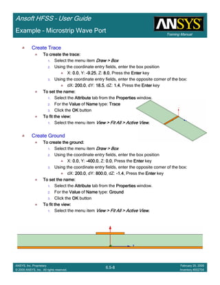 Training Manual
Ansoft HFSS – User Guide
6.5-8
ANSYS, Inc. Proprietary
© 2009 ANSYS, Inc. All rights reserved.
February 20, 2009
Inventory #002704
Example – Microstrip Wave Port
Create TraceCreate TraceCreate TraceCreate Trace
To create the trace:To create the trace:To create the trace:To create the trace:
1. Select the menu item Draw > BoxDraw > BoxDraw > BoxDraw > Box
2. Using the coordinate entry fields, enter the box position
X: 0.00.00.00.0, Y: ----9.259.259.259.25, Z: 8.08.08.08.0, Press the EnterEnterEnterEnter key
3. Using the coordinate entry fields, enter the opposite corner of the box:
dX: 200.0200.0200.0200.0, dY: 18.518.518.518.5, dZ: 1.41.41.41.4, Press the EnterEnterEnterEnter key
To set the name:To set the name:To set the name:To set the name:
1. Select the AttributeAttributeAttributeAttribute tab from the PropertiesPropertiesPropertiesProperties window.
2. For the ValueValueValueValue of NameNameNameName type: TraceTraceTraceTrace
3. Click the OKOKOKOK button
To fit the view:To fit the view:To fit the view:To fit the view:
1. Select the menu item View > Fit All > Active ViewView > Fit All > Active ViewView > Fit All > Active ViewView > Fit All > Active View....
Create GroundCreate GroundCreate GroundCreate Ground
To create the ground:To create the ground:To create the ground:To create the ground:
1. Select the menu item Draw > BoxDraw > BoxDraw > BoxDraw > Box
2. Using the coordinate entry fields, enter the box position
X: 0.00.00.00.0, Y: ----400.0400.0400.0400.0, Z: 0.00.00.00.0, Press the EnterEnterEnterEnter key
3. Using the coordinate entry fields, enter the opposite corner of the box:
dX: 200.0200.0200.0200.0, dY: 800.0800.0800.0800.0, dZ: ----1.41.41.41.4, Press the EnterEnterEnterEnter key
To set the name:To set the name:To set the name:To set the name:
1. Select the AttributeAttributeAttributeAttribute tab from the PropertiesPropertiesPropertiesProperties window.
2. For the ValueValueValueValue of NameNameNameName type: GroundGroundGroundGround
3. Click the OKOKOKOK button
To fit the view:To fit the view:To fit the view:To fit the view:
1. Select the menu item View > Fit All > Active ViewView > Fit All > Active ViewView > Fit All > Active ViewView > Fit All > Active View....
 