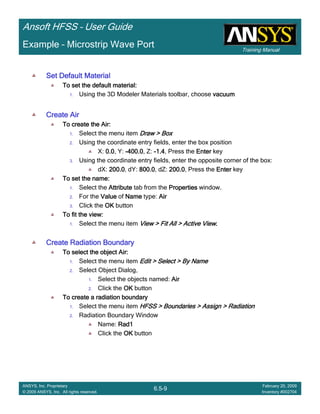 Training Manual
Ansoft HFSS – User Guide
6.5-9
ANSYS, Inc. Proprietary
© 2009 ANSYS, Inc. All rights reserved.
February 20, 2009
Inventory #002704
Example – Microstrip Wave Port
Set Default MaterialSet Default MaterialSet Default MaterialSet Default Material
To set the default material:To set the default material:To set the default material:To set the default material:
1. Using the 3D Modeler Materials toolbar, choose vacuumvacuumvacuumvacuum
Create AirCreate AirCreate AirCreate Air
To create the Air:To create the Air:To create the Air:To create the Air:
1. Select the menu item Draw > BoxDraw > BoxDraw > BoxDraw > Box
2. Using the coordinate entry fields, enter the box position
X: 0.00.00.00.0, Y: ----400.0400.0400.0400.0, Z: ----1.41.41.41.4, Press the EnterEnterEnterEnter key
3. Using the coordinate entry fields, enter the opposite corner of the box:
dX: 200.0200.0200.0200.0, dY: 800.0800.0800.0800.0, dZ: 200.0200.0200.0200.0, Press the EnterEnterEnterEnter key
To set the name:To set the name:To set the name:To set the name:
1. Select the AttributeAttributeAttributeAttribute tab from the PropertiesPropertiesPropertiesProperties window.
2. For the ValueValueValueValue of NameNameNameName type: AirAirAirAir
3. Click the OKOKOKOK button
To fit the view:To fit the view:To fit the view:To fit the view:
1. Select the menu item View > Fit All > Active ViewView > Fit All > Active ViewView > Fit All > Active ViewView > Fit All > Active View....
Create Radiation BoundaryCreate Radiation BoundaryCreate Radiation BoundaryCreate Radiation Boundary
To select the object Air:To select the object Air:To select the object Air:To select the object Air:
1. Select the menu item Edit > Select > By NameEdit > Select > By NameEdit > Select > By NameEdit > Select > By Name
2. Select Object Dialog,
1. Select the objects named: AirAirAirAir
2. Click the OKOKOKOK button
To create a radiation boundaryTo create a radiation boundaryTo create a radiation boundaryTo create a radiation boundary
1. Select the menu item HFSS > Boundaries > Assign > RadiationHFSS > Boundaries > Assign > RadiationHFSS > Boundaries > Assign > RadiationHFSS > Boundaries > Assign > Radiation
2. Radiation Boundary Window
Name: Rad1Rad1Rad1Rad1
Click the OKOKOKOK button
 